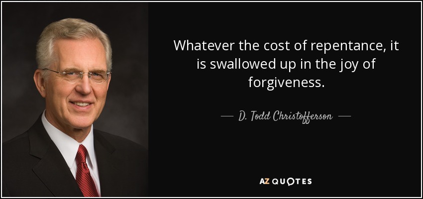 Whatever the cost of repentance, it is swallowed up in the joy of forgiveness. - D. Todd Christofferson