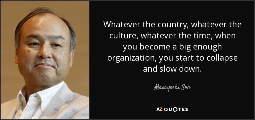 Whatever the country, whatever the culture, whatever the time, when you become a big enough organization, you start to collapse and slow down. - Masayoshi Son