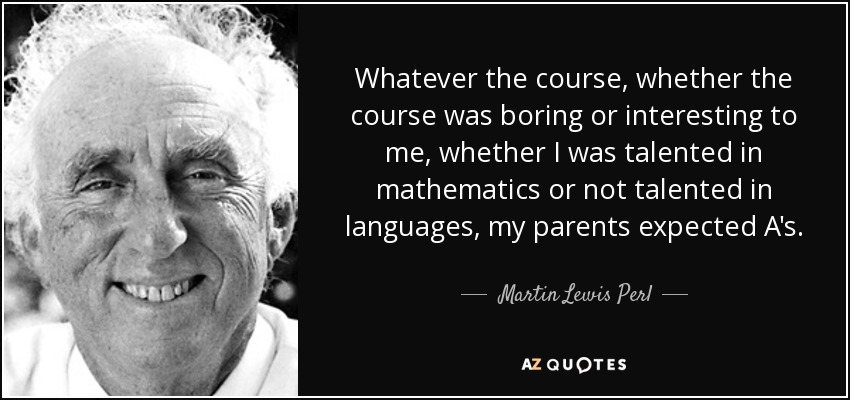 Whatever the course, whether the course was boring or interesting to me, whether I was talented in mathematics or not talented in languages, my parents expected A's. - Martin Lewis Perl