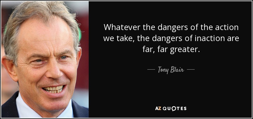 Whatever the dangers of the action we take, the dangers of inaction are far, far greater. - Tony Blair