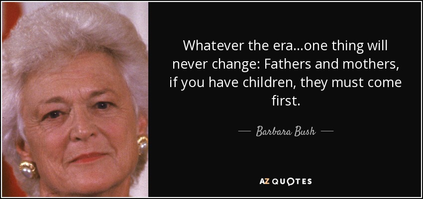 Whatever the era...one thing will never change: Fathers and mothers, if you have children, they must come first. - Barbara Bush