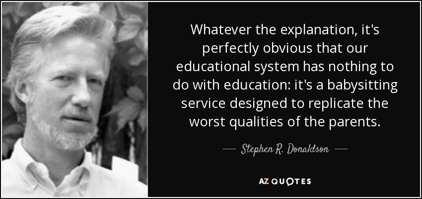 Whatever the explanation, it's perfectly obvious that our educational system has nothing to do with education: it's a babysitting service designed to replicate the worst qualities of the parents. - Stephen R. Donaldson
