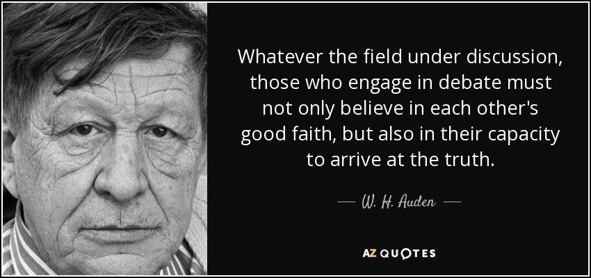 Whatever the field under discussion, those who engage in debate must not only believe in each other's good faith, but also in their capacity to arrive at the truth. - W. H. Auden
