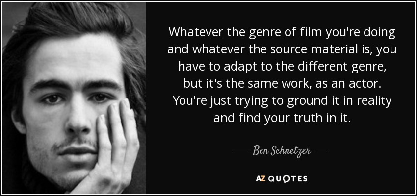 Whatever the genre of film you're doing and whatever the source material is, you have to adapt to the different genre, but it's the same work, as an actor. You're just trying to ground it in reality and find your truth in it. - Ben Schnetzer