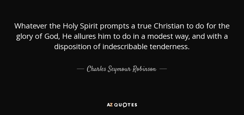 Whatever the Holy Spirit prompts a true Christian to do for the glory of God, He allures him to do in a modest way, and with a disposition of indescribable tenderness. - Charles Seymour Robinson