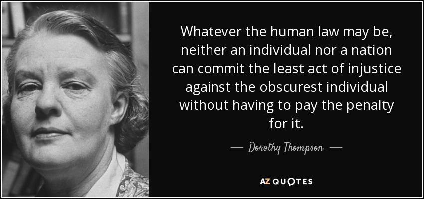 Whatever the human law may be, neither an individual nor a nation can commit the least act of injustice against the obscurest individual without having to pay the penalty for it. - Dorothy Thompson