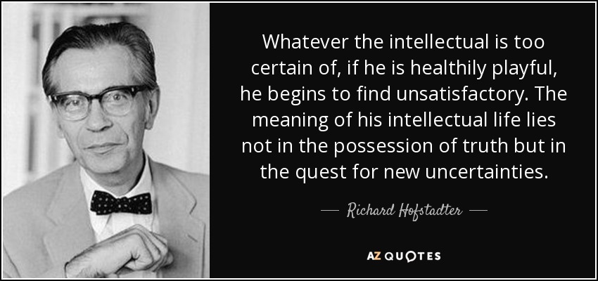 Whatever the intellectual is too certain of, if he is healthily playful, he begins to find unsatisfactory. The meaning of his intellectual life lies not in the possession of truth but in the quest for new uncertainties. - Richard Hofstadter