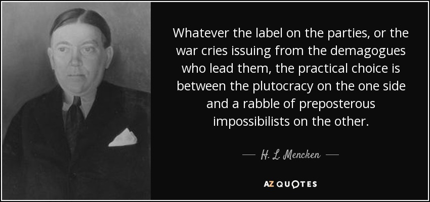 Whatever the label on the parties, or the war cries issuing from the demagogues who lead them, the practical choice is between the plutocracy on the one side and a rabble of preposterous impossibilists on the other. - H. L. Mencken
