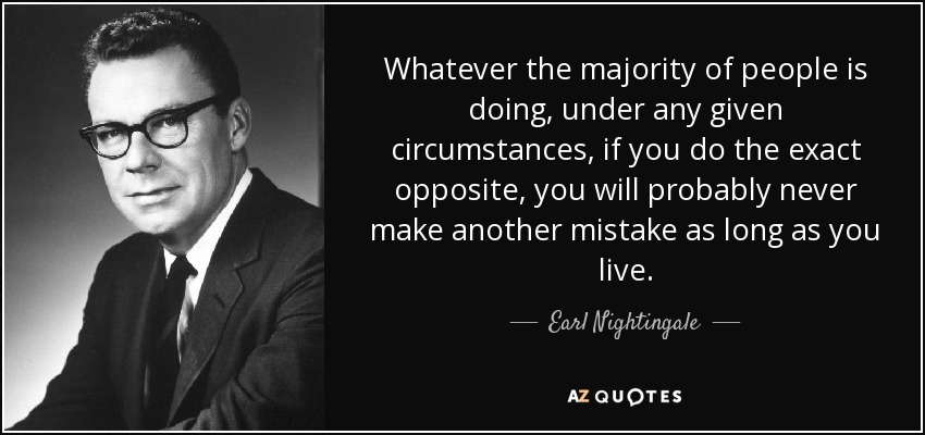 Whatever the majority of people is doing, under any given circumstances, if you do the exact opposite, you will probably never make another mistake as long as you live. - Earl Nightingale