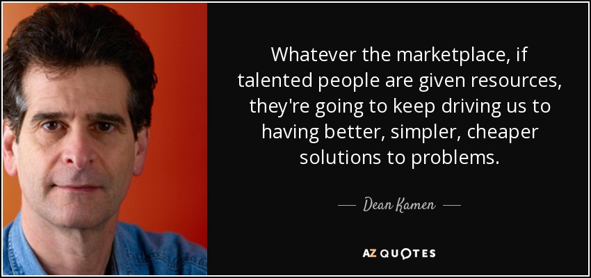 Whatever the marketplace, if talented people are given resources, they're going to keep driving us to having better, simpler, cheaper solutions to problems. - Dean Kamen
