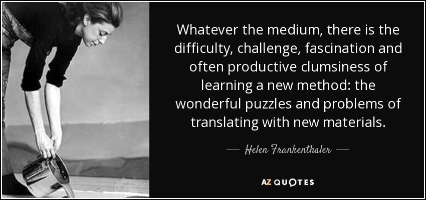 Whatever the medium, there is the difficulty, challenge, fascination and often productive clumsiness of learning a new method: the wonderful puzzles and problems of translating with new materials. - Helen Frankenthaler