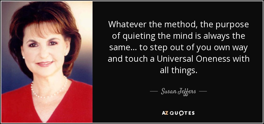Whatever the method, the purpose of quieting the mind is always the same... to step out of you own way and touch a Universal Oneness with all things. - Susan Jeffers