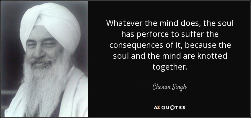 Whatever the mind does, the soul has perforce to suffer the consequences of it, because the soul and the mind are knotted together. - Charan Singh