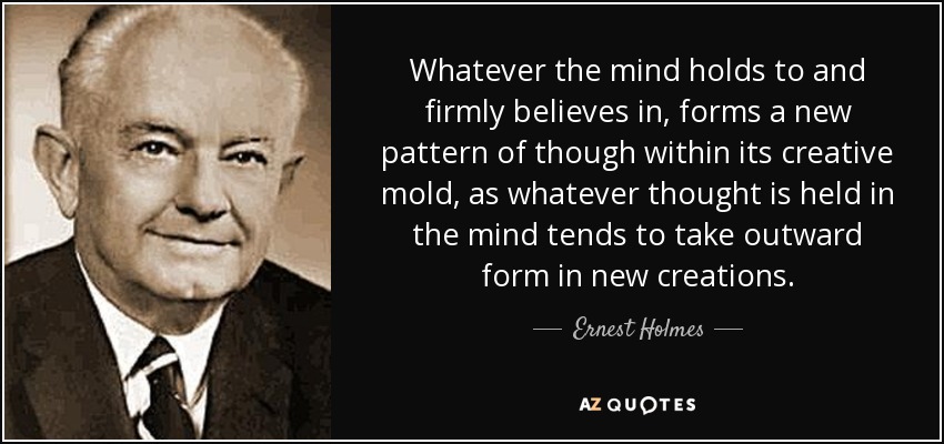 Whatever the mind holds to and firmly believes in, forms a new pattern of though within its creative mold, as whatever thought is held in the mind tends to take outward form in new creations. - Ernest Holmes