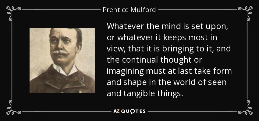 Whatever the mind is set upon, or whatever it keeps most in view, that it is bringing to it, and the continual thought or imagining must at last take form and shape in the world of seen and tangible things. - Prentice Mulford
