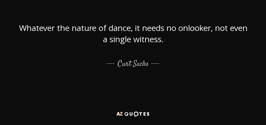 Whatever the nature of dance, it needs no onlooker, not even a single witness. - Curt Sachs