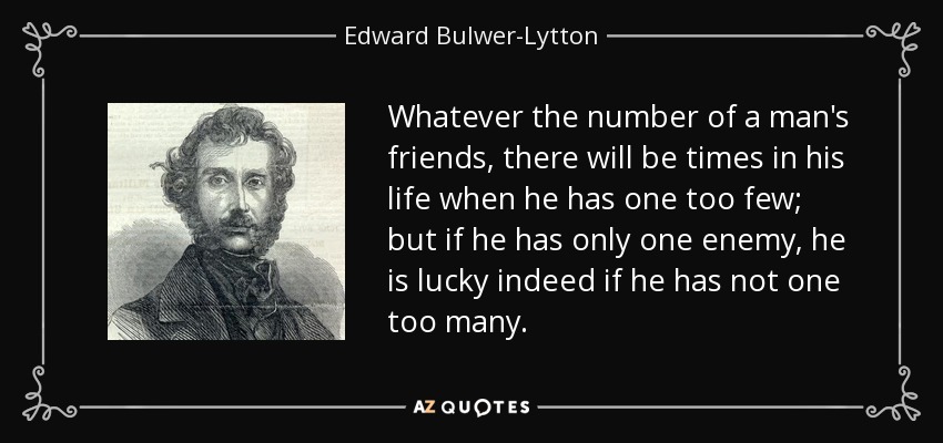 Whatever the number of a man's friends, there will be times in his life when he has one too few; but if he has only one enemy, he is lucky indeed if he has not one too many. - Edward Bulwer-Lytton, 1st Baron Lytton