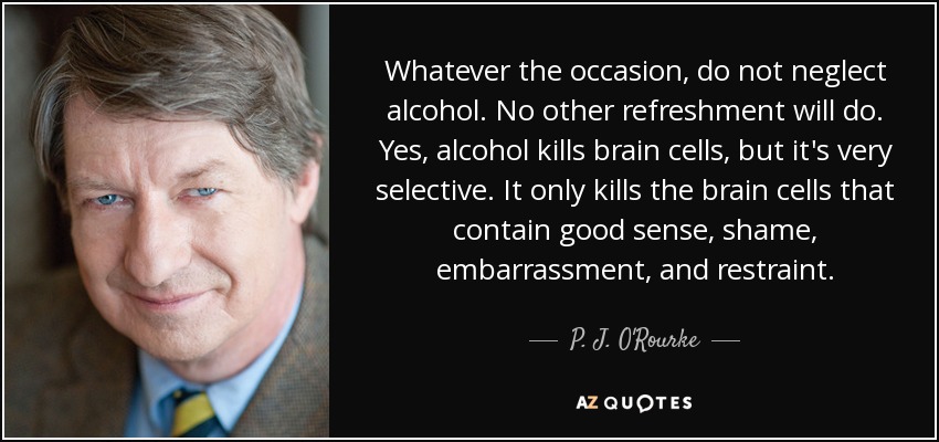 Whatever the occasion, do not neglect alcohol. No other refreshment will do. Yes, alcohol kills brain cells, but it's very selective. It only kills the brain cells that contain good sense, shame, embarrassment, and restraint. - P. J. O'Rourke