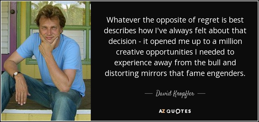 Whatever the opposite of regret is best describes how I've always felt about that decision - it opened me up to a million creative opportunities I needed to experience away from the bull and distorting mirrors that fame engenders. - David Knopfler