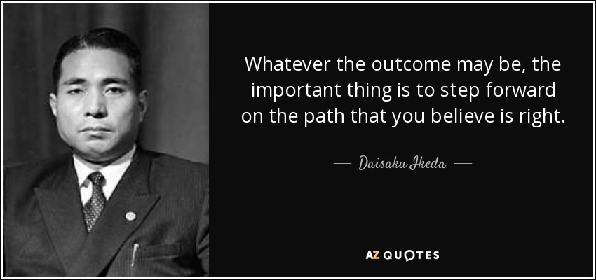 Whatever the outcome may be, the important thing is to step forward on the path that you believe is right. - Daisaku Ikeda