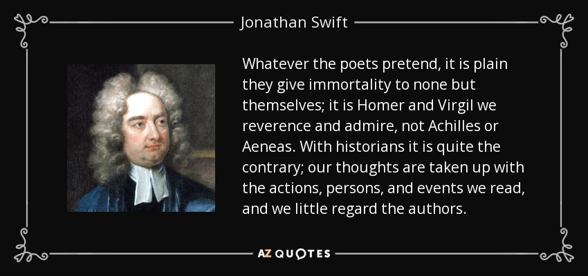 Whatever the poets pretend, it is plain they give immortality to none but themselves; it is Homer and Virgil we reverence and admire, not Achilles or Aeneas. With historians it is quite the contrary; our thoughts are taken up with the actions, persons, and events we read, and we little regard the authors. - Jonathan Swift