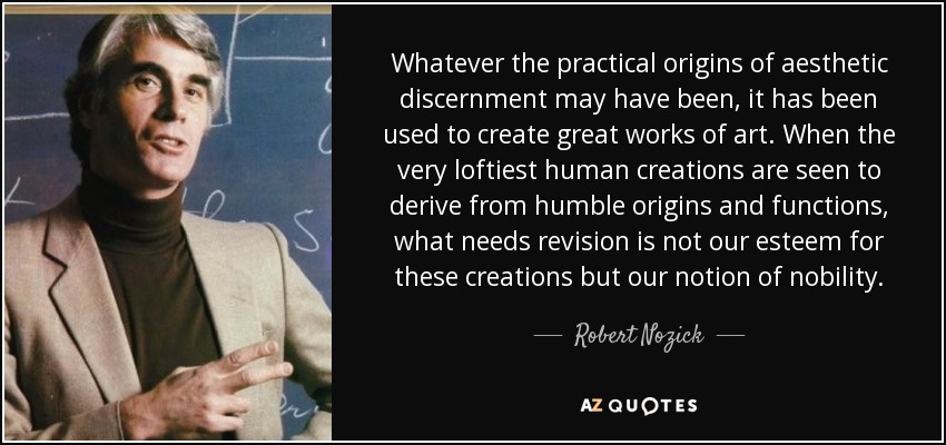 Whatever the practical origins of aesthetic discernment may have been, it has been used to create great works of art. When the very loftiest human creations are seen to derive from humble origins and functions, what needs revision is not our esteem for these creations but our notion of nobility. - Robert Nozick