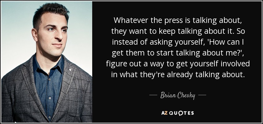 Whatever the press is talking about, they want to keep talking about it. So instead of asking yourself, 'How can I get them to start talking about me?', figure out a way to get yourself involved in what they're already talking about. - Brian Chesky