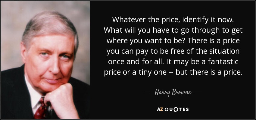 Whatever the price, identify it now. What will you have to go through to get where you want to be? There is a price you can pay to be free of the situation once and for all. It may be a fantastic price or a tiny one -- but there is a price. - Harry Browne