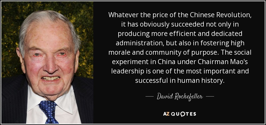 Whatever the price of the Chinese Revolution, it has obviously succeeded not only in producing more efficient and dedicated administration, but also in fostering high morale and community of purpose. The social experiment in China under Chairman Mao's leadership is one of the most important and successful in human history. - David Rockefeller