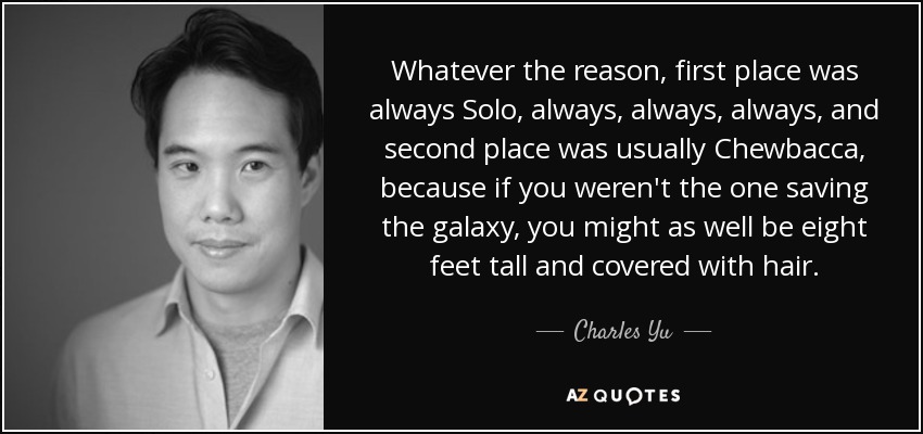 Whatever the reason, first place was always Solo, always, always, always, and second place was usually Chewbacca, because if you weren't the one saving the galaxy, you might as well be eight feet tall and covered with hair. - Charles Yu