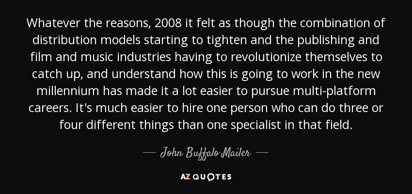 Whatever the reasons, 2008 it felt as though the combination of distribution models starting to tighten and the publishing and film and music industries having to revolutionize themselves to catch up, and understand how this is going to work in the new millennium has made it a lot easier to pursue multi-platform careers. It's much easier to hire one person who can do three or four different things than one specialist in that field. - John Buffalo Mailer