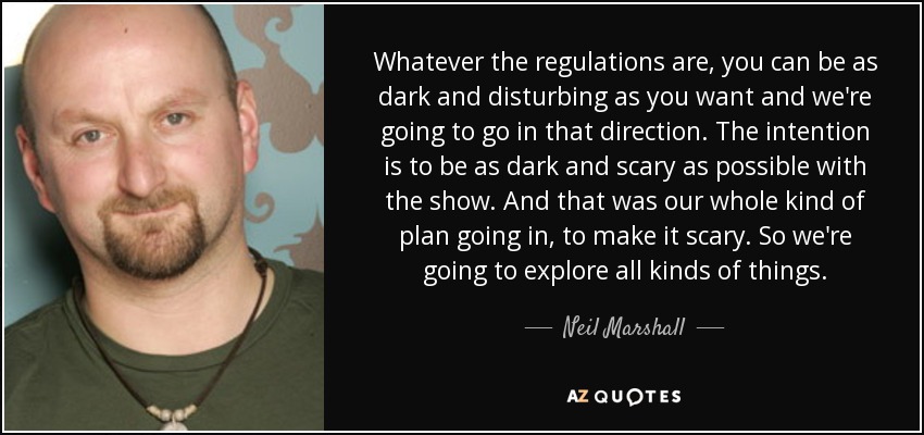 Whatever the regulations are, you can be as dark and disturbing as you want and we're going to go in that direction. The intention is to be as dark and scary as possible with the show. And that was our whole kind of plan going in, to make it scary. So we're going to explore all kinds of things. - Neil Marshall