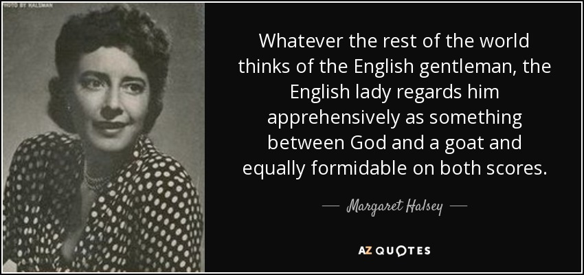 Whatever the rest of the world thinks of the English gentleman, the English lady regards him apprehensively as something between God and a goat and equally formidable on both scores. - Margaret Halsey