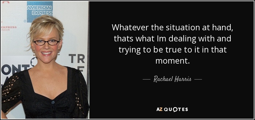 Whatever the situation at hand, thats what Im dealing with and trying to be true to it in that moment. - Rachael Harris