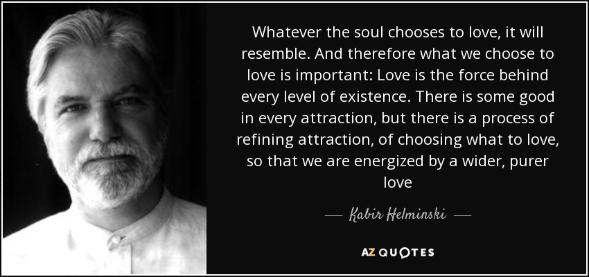 Whatever the soul chooses to love, it will resemble. And therefore what we choose to love is important: Love is the force behind every level of existence. There is some good in every attraction, but there is a process of refining attraction, of choosing what to love, so that we are energized by a wider, purer love - Kabir Helminski