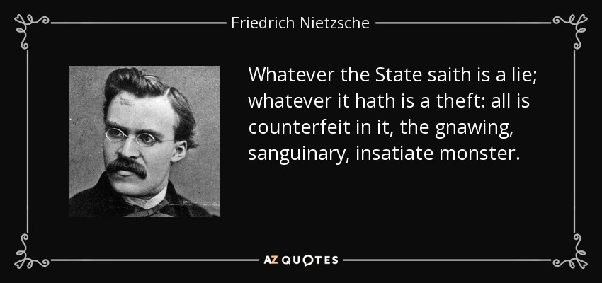 Whatever the State saith is a lie; whatever it hath is a theft: all is counterfeit in it, the gnawing, sanguinary, insatiate monster. - Friedrich Nietzsche