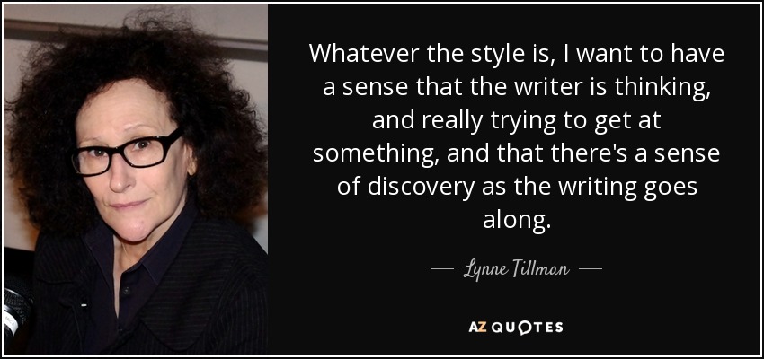Whatever the style is, I want to have a sense that the writer is thinking, and really trying to get at something, and that there's a sense of discovery as the writing goes along. - Lynne Tillman