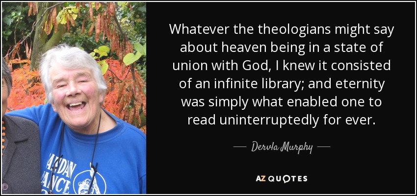 Whatever the theologians might say about heaven being in a state of union with God, I knew it consisted of an infinite library; and eternity was simply what enabled one to read uninterruptedly for ever. - Dervla Murphy