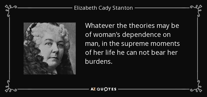 Whatever the theories may be of woman's dependence on man, in the supreme moments of her life he can not bear her burdens. - Elizabeth Cady Stanton