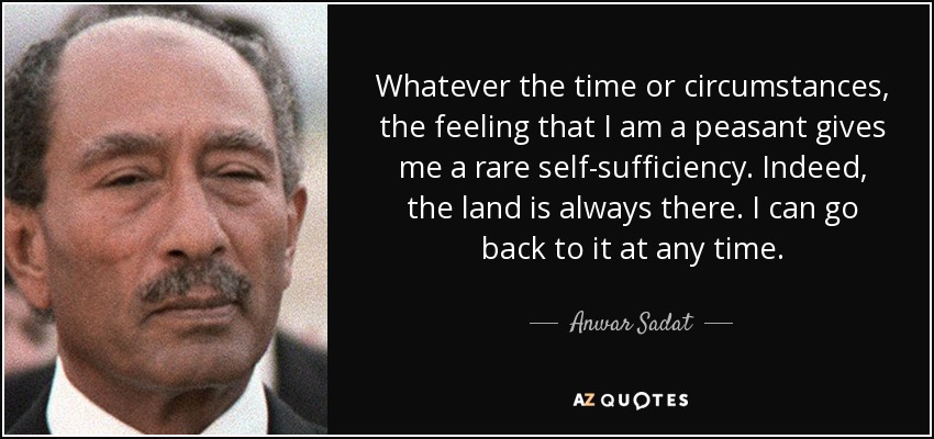 Whatever the time or circumstances, the feeling that I am a peasant gives me a rare self-sufficiency. Indeed, the land is always there. I can go back to it at any time. - Anwar Sadat