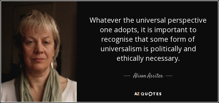 Whatever the universal perspective one adopts, it is important to recognise that some form of universalism is politically and ethically necessary. - Alison Assiter