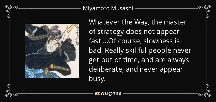 Whatever the Way, the master of strategy does not appear fast….Of course, slowness is bad. Really skillful people never get out of time, and are always deliberate, and never appear busy. - Miyamoto Musashi