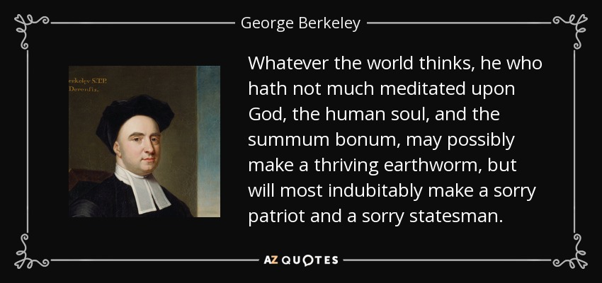Whatever the world thinks, he who hath not much meditated upon God, the human soul, and the summum bonum, may possibly make a thriving earthworm, but will most indubitably make a sorry patriot and a sorry statesman. - George Berkeley