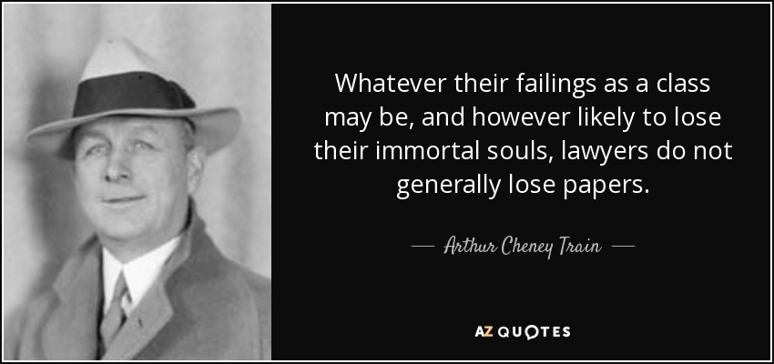 Whatever their failings as a class may be, and however likely to lose their immortal souls, lawyers do not generally lose papers. - Arthur Cheney Train