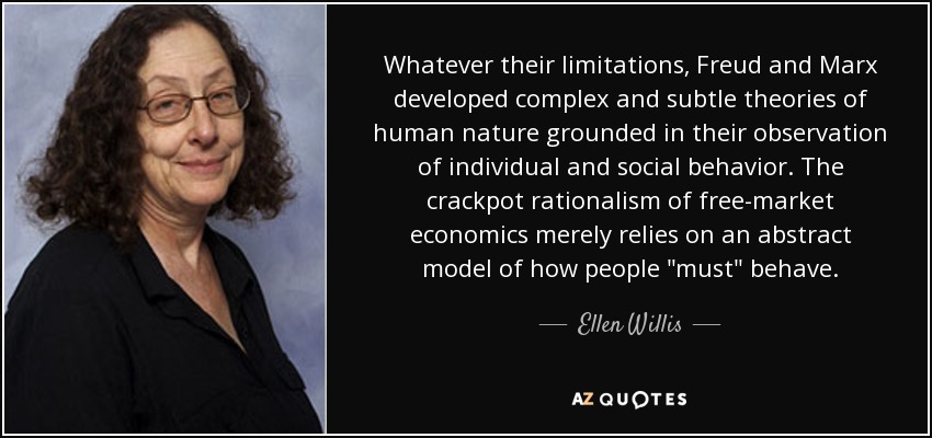 Whatever their limitations, Freud and Marx developed complex and subtle theories of human nature grounded in their observation of individual and social behavior. The crackpot rationalism of free-market economics merely relies on an abstract model of how people 