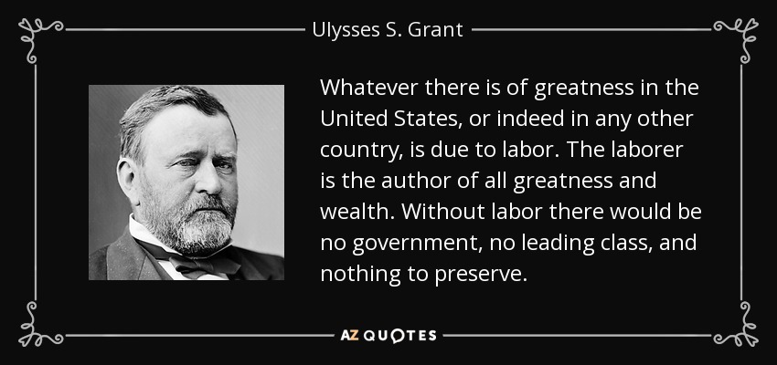 Whatever there is of greatness in the United States, or indeed in any other country, is due to labor. The laborer is the author of all greatness and wealth. Without labor there would be no government, no leading class, and nothing to preserve. - Ulysses S. Grant