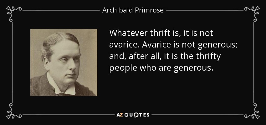 Whatever thrift is, it is not avarice. Avarice is not generous; and, after all, it is the thrifty people who are generous. - Archibald Primrose, 5th Earl of Rosebery