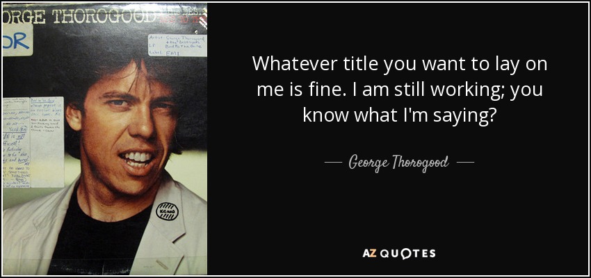 Whatever title you want to lay on me is fine. I am still working; you know what I'm saying? - George Thorogood