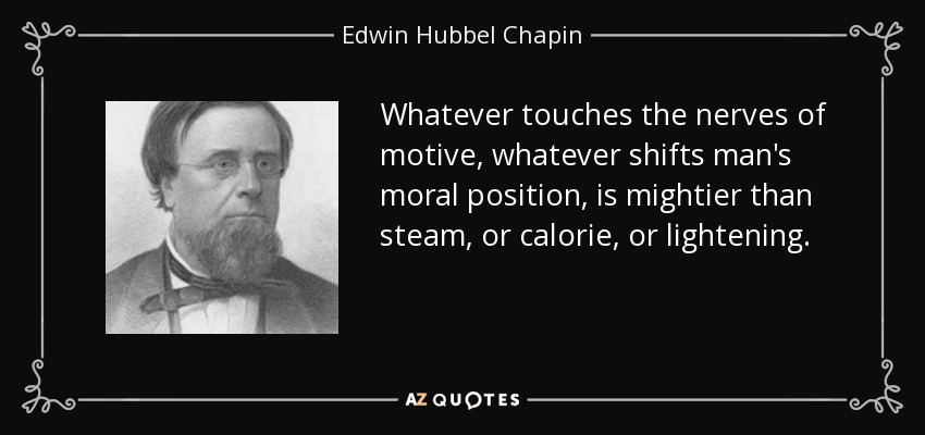 Whatever touches the nerves of motive, whatever shifts man's moral position, is mightier than steam, or calorie, or lightening. - Edwin Hubbel Chapin