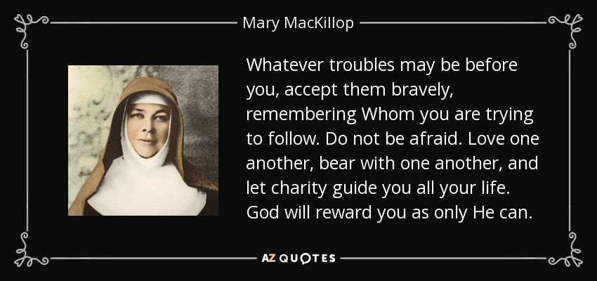 Whatever troubles may be before you, accept them bravely, remembering Whom you are trying to follow. Do not be afraid. Love one another, bear with one another, and let charity guide you all your life. God will reward you as only He can. - Mary MacKillop